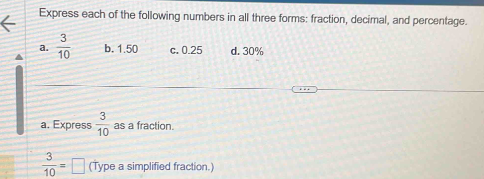 Express each of the following numbers in all three forms: fraction, decimal, and percentage.
a.  3/10  b. 1.50 c. 0.25 d. 30%
a. Express  3/10  as a fraction.
 3/10 =□ (Type a simplified fraction.)