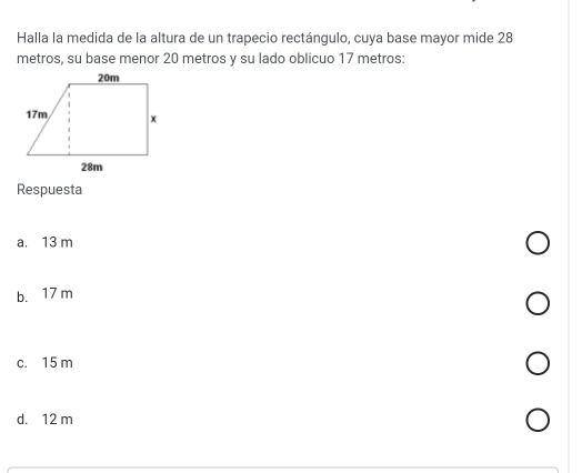 Halla la medida de la altura de un trapecio rectángulo, cuya base mayor mide 28
metros, su base menor 20 metros y su lado oblicuo 17 metros :
Respuesta
a. 13 m
b. 17 m
c. 15 m
d. 12 m