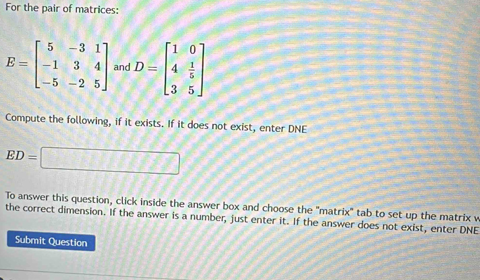 For the pair of matrices:
E=beginbmatrix 5&-3&1 -1&3&4 -5&-2&5endbmatrix and D=beginbmatrix 1&0 4& 1/5  3&5endbmatrix
Compute the following, if it exists. If it does not exist, enter DNE
ED=□
To answer this question, click inside the answer box and choose the "matrix" tab to set up the matrix w 
the correct dimension. If the answer is a number, just enter it. If the answer does not exist, enter DNE 
Submit Question