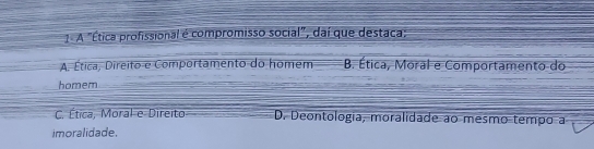 A "Ética profissional é compromisso social", daí que destaca;
A. Ética, Direito e Comportamento do homem B. Ética, Moral e Comportamento do
homem
C. Ética, Moral e Direito D. Deontologia, moralidade ao mesmo tempo a
imoralidade.