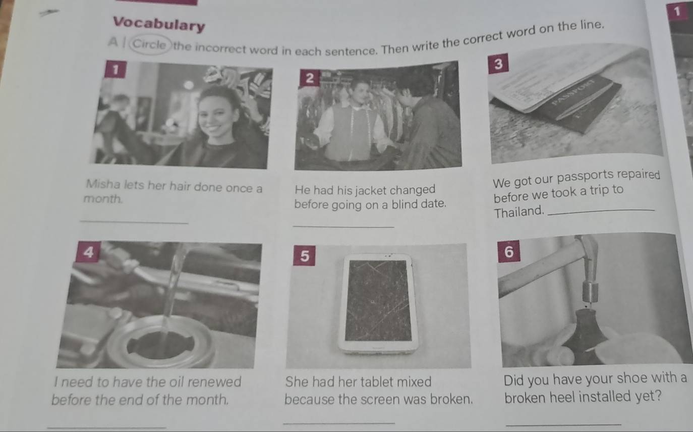 Vocabulary 
A Circle the incorrect word in each sentence. Then write the corect word on the line. 
Misha lets her hair done once a He had his jacket changed 
We got our passports repaired
month. 
before we took a trip to 
before going on a blind date. 
Thailand._ 
_ 
5 
I need to have the oil renewed She had her tablet mixed Did you have your shoe with a 
before the end of the month. because the screen was broken. broken heel installed yet? 
_ 
_ 
_