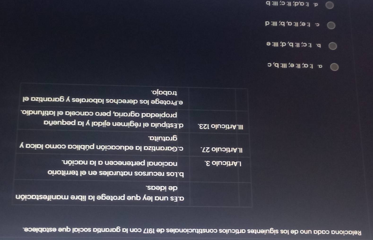 Relaciona cada uno de los siguientes artículos constitucionales de 1917 con la garantía social que establece.
a. I: a; II: e; III: b, c
b. I: c; II: b, d; III: e
c. I: e; II: a, b; III: d
d. I: a,d; II: c; III: b