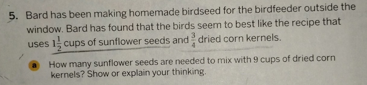 Bard has been making homemade birdseed for the birdfeeder outside the 
window. Bard has found that the birds seem to best like the recipe that 
uses 1 1/2 cups of sunflower seeds and  3/4  dried corn kernels. 
a How many sunflower seeds are needed to mix with 9 cups of dried corn 
kernels? Show or explain your thinking.