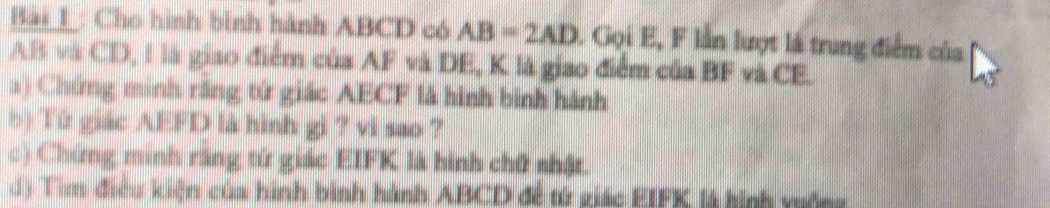 Bải_l: Cho hình bình hành ABCD có AB=2AD 1 Gọi E, F lần lượt là trung điểm của
AB và CD, l là giao điểm của AF và DE, K là giao điểm của BF và CE. 
a) Chứng minh răng tứ giác AECF là hình bình hành 
b) Tứ giác AEFD là hình gi ? vi sao ? 
c) Chứng minh răng tứ giác EIFK là hình chữ nhật. 
d) Tìm điều kiện của hình bình hành ABCD đề từ giác EIFK là hình viống