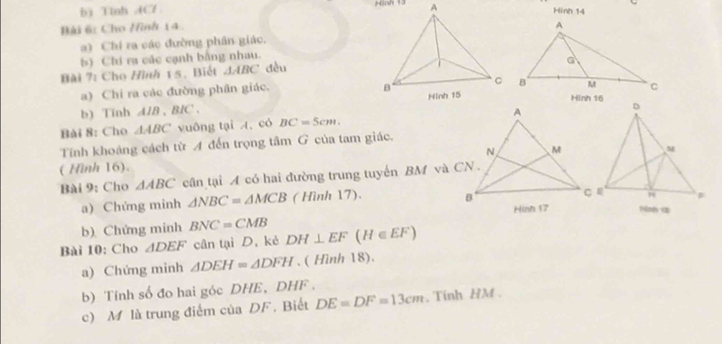 bì Tinh ACl 
Hinh 14 
Bài 6: Cho Hình 14. 
a) Chỉ ra các đường phần giác. 
b) Chi ra các cạnh bằng nhau. 
Bài 7: Cho Hình 15. Biết △ ABC dều 
a) Chi ra các đường phân giác. 

b) Tinh AlB 、 BIC 、 
Bài 8: Cho △ ABC vuông tại A. có BC=5cm. 
Tính khoảng cách từ A đến trọng tâm G của tam giác. 
( Hình 16). 
Bài 9: Cho △ ABC cân tại A có hai đường trung tuyến BM và CN . 
a) Chứng minh △ NBC=△ MCB ( Hình 17). 
N 
b) Chứng minh BNC=CMB
Bài 10: Cho △ DEF cần tại D. kẻ DH⊥ EF(H∈ EF)
a) Chứng minh △ DEH=△ DFH. ( Hình 18). 
b) Tính số đo hai góc DHE, DHF. 
c) M là trung điểm của DF. Biết DE=DF=13cm , Tinh HM.