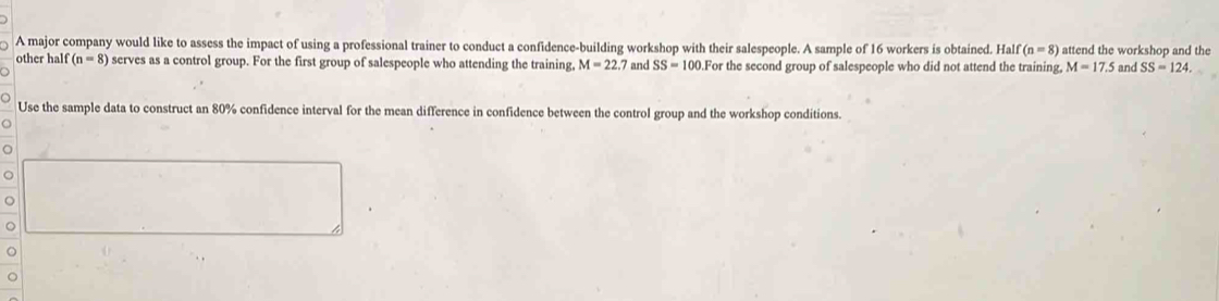 A major company would like to assess the impact of using a professional trainer to conduct a confidence-building workshop with their salespeople. A sample of 16 workers is obtained. Half (n=8) attend the workshop and the 
other half (n=8) serves as a control group. For the first group of salespeople who attending the training, M=22.7 and SS=100.1.For the second group of salespeople who did not attend the training, M=17.5 and SS=124. 
Use the sample data to construct an 80% confidence interval for the mean difference in confidence between the control group and the workshop conditions. 
o 
C 
。 
。 
。