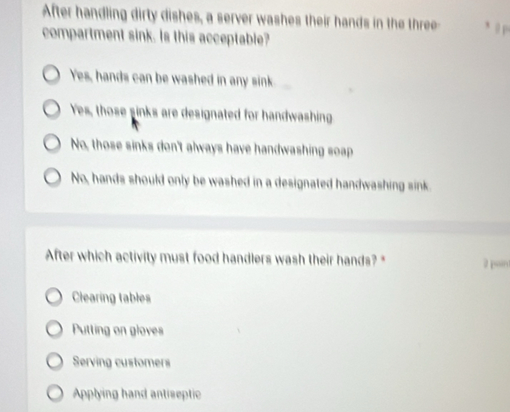 After handling dirty dishes, a server washes their hands in the three- , , p
compartment sink. Is this acceptable?
Yes, hands can be washed in any sink
Yes, those sinks are designated for handwashing
No, those sinks don't always have handwashing soap
No, hands should only be washed in a designated handwashing sink.
After which activity must food handlers wash their hands? * 2 pon
Clearing tables
Putting on gloves
Serving customers
Applying hand antiseptic