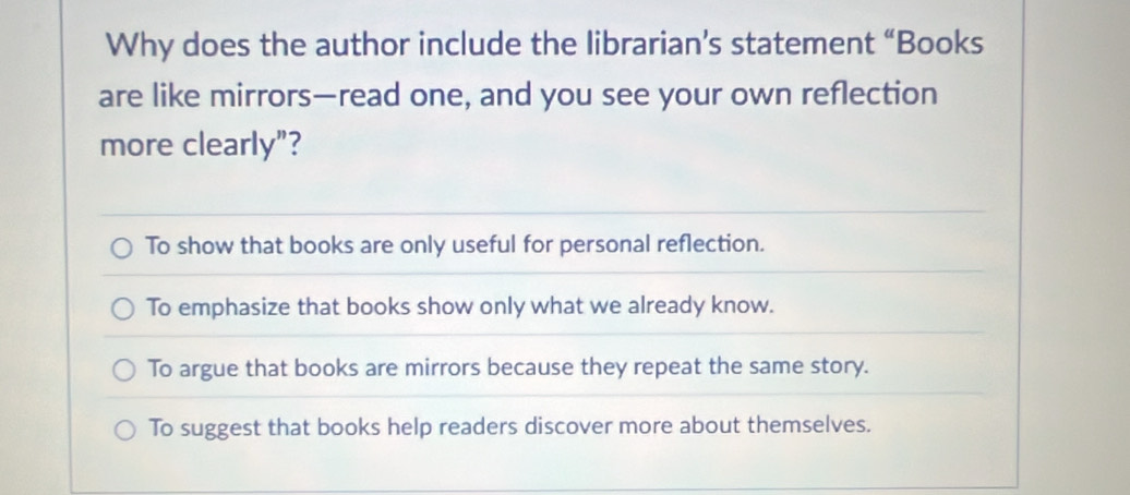 Why does the author include the librarian’s statement “Books
are like mirrors—read one, and you see your own reflection
more clearly"?
To show that books are only useful for personal reflection.
To emphasize that books show only what we already know.
To argue that books are mirrors because they repeat the same story.
To suggest that books help readers discover more about themselves.