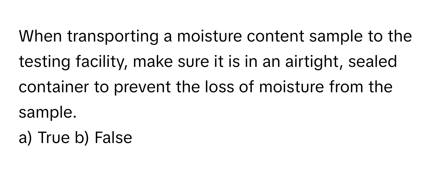 When transporting a moisture content sample to the testing facility, make sure it is in an airtight, sealed container to prevent the loss of moisture from the sample.

a) True b) False