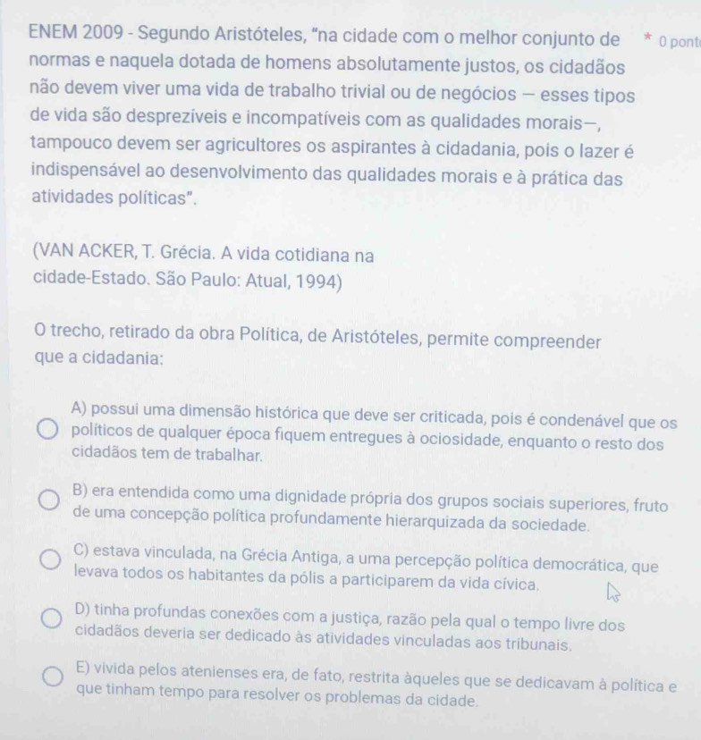 ENEM 2009 - Segundo Aristóteles, “na cidade com o melhor conjunto de * 0 ponti
normas e naquela dotada de homens absolutamente justos, os cidadãos
não devem viver uma vida de trabalho trivial ou de negócios — esses tipos
de vida são desprezíveis e incompatíveis com as qualidades morais—,
tampouco devem ser agricultores os aspirantes à cidadania, pois o lazer é
indispensável ao desenvolvimento das qualidades morais e à prática das
atividades políticas".
(VAN ACKER, T. Grécia. A vida cotidiana na
cidade-Estado. São Paulo: Atual, 1994)
O trecho, retirado da obra Política, de Aristóteles, permite compreender
que a cidadania:
A) possui uma dimensão histórica que deve ser criticada, pois é condenável que os
políticos de qualquer época fiquem entregues à ociosidade, enquanto o resto dos
cidadãos tem de trabalhar.
B) era entendida como uma dignidade própria dos grupos sociais superiores, fruto
de uma concepção política profundamente hierarquizada da sociedade.
C) estava vinculada, na Grécia Antiga, a uma percepção política democrática, que
levava todos os habitantes da pólis a participarem da vida cívica,
D) tinha profundas conexões com a justiça, razão pela qual o tempo livre dos
cidadãos deveria ser dedicado às atividades vinculadas aos tribunais.
E) vivida pelos atenienses era, de fato, restrita àqueles que se dedicavam à política e
que tinham tempo para resolver os problemas da cidade.