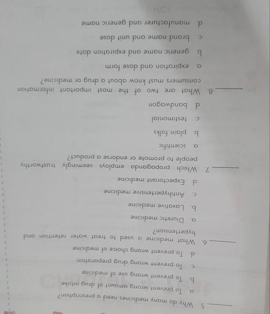 Why do many medicines need a prescription?
a. To prevent wrong amount of drug intake
b. To prevent wrong use of medicine
c. To prevent wrong drug preparation
_
d. To prevent wrong choice of medicine
6. What medicine is used to treat water retention and
hypertension?
a. Diuretic medicine
b. Laxative medicine
c. Antihypertensive medicine
d. Expectorant medicine
_7. Which propaganda employs seemingly trustworthy
people to promote or endorse a product?
a. scientific
b. plain folks
c. testimonial
d. bandwagon
_8. What are two of the most important information
consumers must know about a drug or medicine?
a. expiration and dose form
b. generic name and expiration date
c. brand name and unit dose
d. manufacturer and generic name