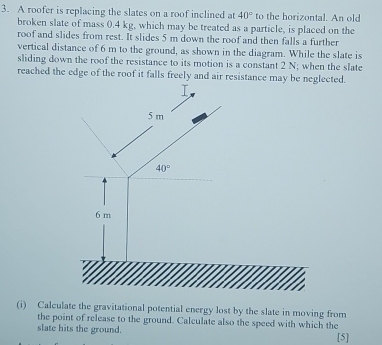 A roofer is replacing the slates on a roof inclined at 40° to the horizontal. An old 
broken slate of mass 0.4 kg, which may be treated as a particle, is placed on the 
roof and slides from rest. It slides 5 m down the roof and then falls a further 
vertical distance of 6 m to the ground, as shown in the diagram. While the slate is 
sliding down the roof the resistance to its motion is a constant 2 N; when the slate 
reached the edge of the roof it falls freely and air resistance may be neglected.
5 m
40°
6 m
(i) Calculate the gravitational potential energy lost by the slate in moving from 
the point of release to the ground. Calculate also the speed with which the 
slate hits the ground. [5]