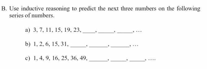 Use inductive reasoning to predict the next three numbers on the following 
series of numbers. 
a) 3, 7, 11, 15, 19, 23,_ , _, _, … 
b) 1, 2, 6, 15, 31, _, _, _, … 
c) 1, 4, 9, 16, 25, 36, 49,_ ,_ , _, …