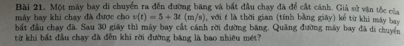 Một máy bay di chuyển ra đến đường băng và bắt đầu chạy đà để cất cánh. Giả sử vận tốc của 
máy bay khi chạy đà được cho v(t)=5+3t(m/s) , với t là thời gian (tính bằng giãy) kể từ khi máy bay 
bắt đầu chạy đà. Sau 30 giây thì máy bay cất cánh rời đường băng. Quãng đường máy bay đã di chuyển 
từ khi bắt đầu chạy đà đến khi rời đường băng là bao nhiêu mét?