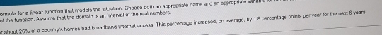 ormula for a linear function that models the situation. Choose both an appropriate name and an appropriate vansel0 o 
of the function. Assume that the domain is an interval of the real numbers. 
r about 26% of a country's homes had broadband internet access. This percentage increased, on average, by 1.8 percentage points per year for the next 6 years.