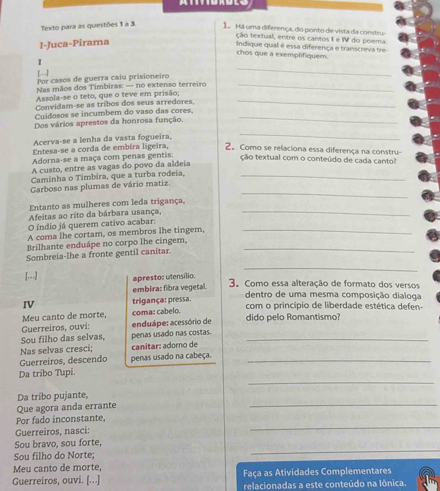 Texto para as questões 1 a 3.
1á Há uma diferença, do ponto de vista da constru-
ção textual, entre os cantos I e IV do poema.
I-Juca-Pirama
Indique qual é essa diferença e transcreva tre-
chos que a exemplifiquem.
I
[..]
Por casos de guerra caiu prisioneiro
_
Nas mãos dos Timbiras: — no extenso terreiro_
Assola-se o teto, que o teve em prisão;
Convidam-se as tribos dos seus arredores,
_
Cuidosos se incumbem do vaso das cores,
Dos vários aprestos da honrosa função.
_
Acerva-se a lenha da vasta fogueira,
_
Entesa-se a corda de embira ligeira, 2. Como se relaciona essa diferença na constru-
Adorna-se a maça com penas gentis:
ção textual com o conteúdo de cada canto?
A custo, entre as vagas do povo da aldeia
Caminha o Timbira, que a turba rodeia,_
_
Garboso nas plumas de vário matiz.
Entanto as mulheres com leda trigança,
Afeitas ao rito da bárbara usança,
_
_
O índio já querem cativo acabar:
A coma lhe cortam, os membros lhe tingem,
Brilhante enduápe no corpo lhe cingem,_
Sombreia-lhe a fronte gentil canitar.
_
apresto: utensílio.
[.…] 3. Como essa alteração de formato dos versos
embira: fibra vegetal.
dentro de uma mesma composição dialoga
IV trigança: pressa. com o princípio de liberdade estética defen-
Meu canto de morte, coma: cabelo.
Guerreiros, ouvi: enduápe: acessório de dido pelo Romantismo?
Sou filho das selvas, penas usado nas costas._
Nas selvas cresci; canitar: adorno de
Guerreiros, descendo penas usado na cabeça._
_
Da tribo Tupi.
Da tribo pujante,
Que agora anda errante
_
Por fado inconstante,
Guerreiros, nasci:
_
Sou bravo, sou forte,
Sou filho do Norte;
_
Meu canto de morte,
Guerreiros, ouvi. [...] Faça as Atividades Complementares
relacionadas a este conteúdo na lônica.