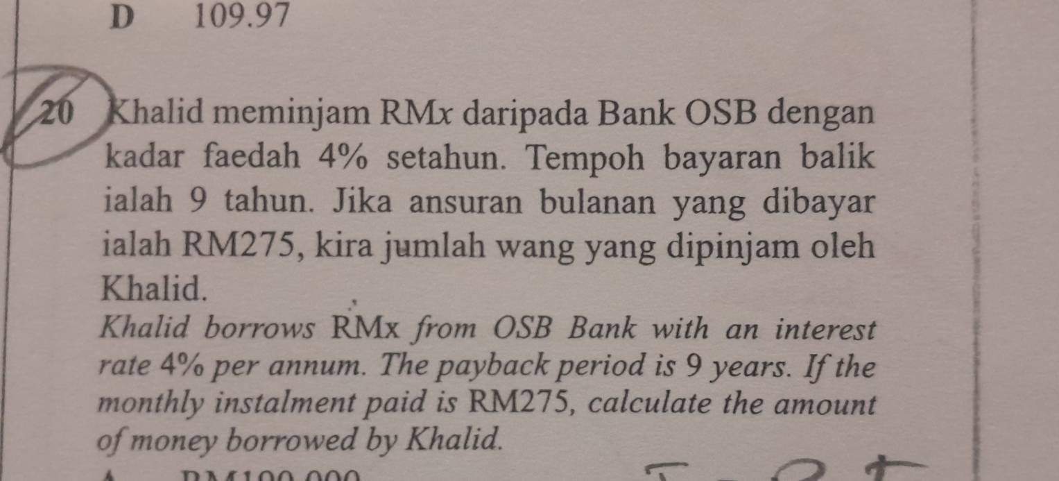 109.97
20 Khalid meminjam RMx daripada Bank OSB dengan 
kadar faedah 4% setahun. Tempoh bayaran balik 
ialah 9 tahun. Jika ansuran bulanan yang dibayar 
ialah RM275, kira jumlah wang yang dipinjam oleh 
Khalid. 
Khalid borrows RMx from OSB Bank with an interest 
rate 4% per annum. The payback period is 9 years. If the 
monthly instalment paid is RM275, calculate the amount 
of money borrowed by Khalid.