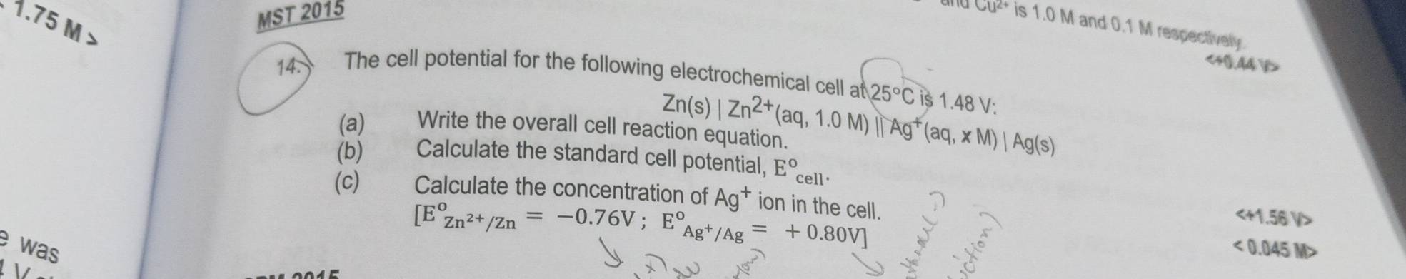 1.75 M
MST 2015
CU^(2+) is 1.0 M and 0.1 M respectively.
14. The cell potential for the following electrochemical cell at 25°C is 1.48 V :
(a) 2 Write the overall cell reaction equation. Zn(s)|Zn^(2+)(aq,1.0M)||Ag^+(aq,xM)|Ag(s)
(b) Calculate the standard cell potential, E° cell·
(c) Calculate the concentration of Ag^+ ion in the cell.
[E°_Zn^(2+)/Zn=-0.76V; E°_Ag^+/Ag^circ =+0.80V]

e was <0.045M>
