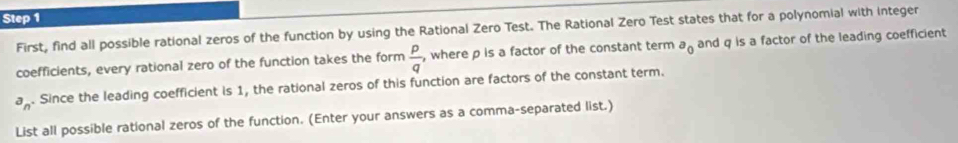 First, find all possible rational zeros of the function by using the Rational Zero Test. The Rational Zero Test states that for a polynomial with integer 
coefficients, every rational zero of the function takes the form  p/q  , where p is a factor of the constant term a_0 and q is a factor of the leading coefficient
a_n. Since the leading coefficient is 1, the rational zeros of this function are factors of the constant term. 
List all possible rational zeros of the function. (Enter your answers as a comma-separated list.)