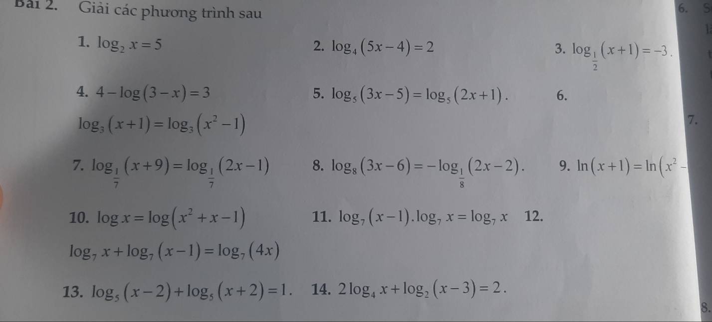 Bải 2. Giải các phương trình sau 6. S 
1 
1. log _2x=5 2. log _4(5x-4)=2 3. log _ 1/2 (x+1)=-3. 
4. 4-log (3-x)=3 5. log _5(3x-5)=log _5(2x+1). 6.
log _3(x+1)=log _3(x^2-1)
7. 
8. 
7. log _ 1/7 (x+9)=log _ 1/7 (2x-1) log _8(3x-6)=-log _ 1/8 (2x-2). 
9. ln (x+1)=ln (x^2-
10. log x=log (x^2+x-1) 11. log _7(x-1).log _7x=log _7x12.
log _7x+log _7(x-1)=log _7(4x)
13. log _5(x-2)+log _5(x+2)=1. 14. 2log _4x+log _2(x-3)=2. 
8.