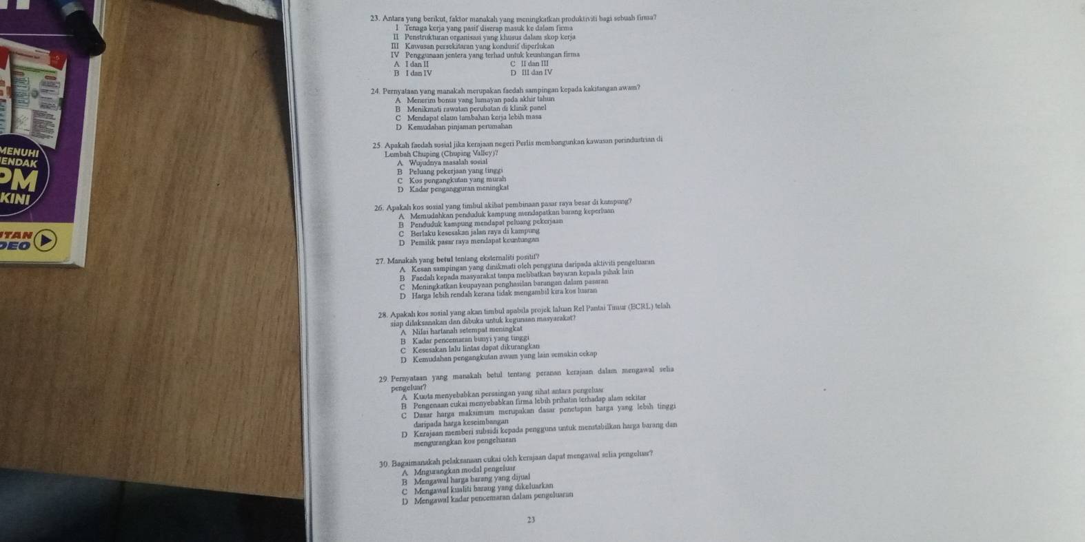 Antars yang berikut, faktor manakah yang meningkatkan produktiviti bagi sebuah firma'
I Tenaga kerja yang pasif diserap masuk ke dalam firma
II Penstrukturan organisasi yang khusus dalam skop kerja
C II dan III
B I dan IV D III dan IV
24. Pernyataan yang manakah merupakan faedah sampingan kepada kakitangan awam?
A Menerim bonus yang lumayan pada akhir tahun
B Menikmati rawatan perubatan di klinik panel
C Mendapat elaun tambahan kerja lebih masa
D Kemudahan pinjaman perumahan
25. Apakah faedah sosial jika kerajaan negeri Perlis membangunkan kawasan porindustrian di
ME
*  ' chunioe Chüncier Valley''
N
B Peluang pekerjaan yang tinggi
C Kos pengangkutan yang murah
D Kadar pengangguran meningkal
26. Apakah kos sosial yang timbul akibat pembinaan pasar raya besar di kampung?
A   Menudabkan gendeleh kempüng merdorstkan barang kepertann
ITAN
E C Berlaku kesesakan jalan raya di kampung
D Pemilik pasar raya mendapat keuntungan
27. Manakah yang betul tenlang eksternaliti positif?
A Kesan sampingan yang dinikmati olch pengguna daripada aktiviti pengeluaran
B Faedalı kepada masyarakat tanpa melibatkan bayaran kepæda pihak lain
C Meningkatkan keupayaan penghasilan barangan dalam pasaran
D Harga lebih rendah kerana tidak mengambil kira kos luaran
28. Apakah kos sosial yang akan timbul apabila projek laluan Rel Pantai Timur (ECRL) telah
siap dilaksanakan dan dibuka untuk kegunaan masyarakat?
A Nilai hartanah setempat meningkat
B Kadar pencemaran bunyi yang tinggi
C  Kesesakan lalu lintas dapat dikurangkan
D Kemudahan pengangkutan awam yang lain semakin cekap
29. Pernyataan yang manakah betul tentang peranan kerajaan dalam mengawal selia
pengeluar?
A Kuota menyebabkan persaingan yang sihat antara pengeluar
B Pengenaan cukai menyebabkan firma lebih prihatin terhadap alam sekitar
C Dasar harga maksimum merupakan dasar penetapan harga yang lebih tinggi
daripada harga keseimbangan
D Kerajaan memberi subsidi kepada pengguna untuk menstabilkon harga barang dan
mengurangkan kos pengeluaran
30. Bagaimanakah pelaksanaan cukai oleh kerajaan dapat mengawal selia pengeluar?
A Mngurangkan modal pengeluar
B Mengawal harga harang yang dijual
C Mengawal kualiti barang yang dikeluarkan
D Mengawal kadar pencemaran dalam pengeluaran
23