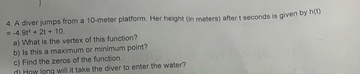 A diver jumps from a 10-meter platform. Her height (in meters) after t seconds is given by h(t)
=-4.9t^2+2t+10. 
a) What is the vertex of this function? 
b) Is this a maximum or minimum point? 
c) Find the zeros of the function. 
d) How long will it take the diver to enter the water?