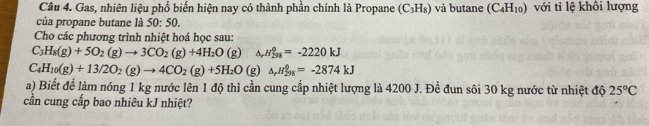 Gas, nhiên liệu phổ biến hiện nay có thành phần chính là Propane (C_3H_8) và butane (C_4H_10) với tỉ lệ khồi lượng 
của propane butane là 50:50. 
Cho các phương trình nhiệt hoá học sau:
C_3H_8(g)+5O_2(g)to 3CO_2(g)+4H_2O(g) H_(298)^0=-2220kJ
C_4H_10(g)+13/2O_2(g)to 4CO_2(g)+5H_2O (g) △ _rH_(298)^0=-2874kJ
a) Biết để làm nóng 1 kg nước lên 1 độ thì cần cung cấp nhiệt lượng là 4200 J. Đề đun sôi 30 kg nước từ nhiệt độ 25°C
cần cung cấp bao nhiêu kJ nhiệt?