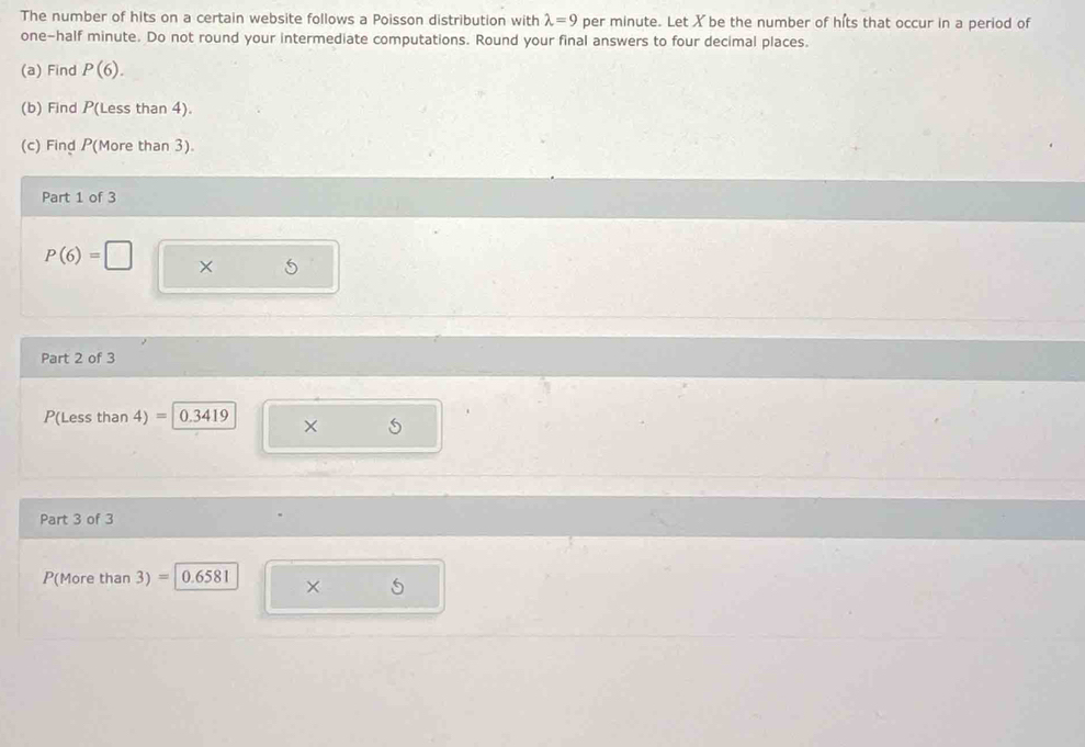 The number of hits on a certain website follows a Poisson distribution with lambda =9 per minute. Let X be the number of hits that occur in a period of 
one-half minute. Do not round your intermediate computations. Round your final answers to four decimal places. 
(a) Find P(6). 
(b) Find P(Less than 4). 
(c) Find P (More than 3). 
Part 1 of 3
P(6)=□ × 5
Part 2 of 3
P(Less than 4) = 0.3419 × 5
Part 3 of 3
P(More than 3) = 0.6581
×
