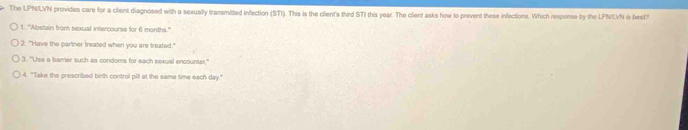 The LPNLVN provides care for a client diagnosed with a sexually transmitted infection (STI). This is the client's third STI this year. The client asks how to prevent these infections. Which response by the LPNLVN is best
1. "Abstain from sexual intercourse for 6 months."
2. "Have the partner treated when you are treated."
3. "Use a barrier such as condoms for each sexual encounter,
4. "Take the prescribed birth control pill at the same time each day."