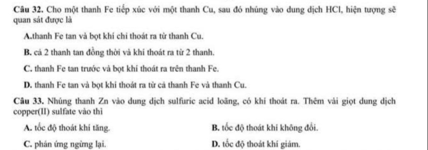 Cho một thanh Fe tiếp xúc với một thanh Cu, sau đó nhúng vào dung dịch HCl, hiện tượng sẽ
quan sát được là
A.thanh Fe tan và bọt khí chi thoát ra từ thanh Cu.
B. cả 2 thanh tan đồng thời và khí thoát ra từ 2 thanh.
C. thanh Fe tan trước và bọt khí thoát ra trên thanh Fe.
D. thanh Fe tan và bọt khi thoát ra từ cả thanh Fe và thanh Cu.
Câu 33. Nhúng thanh Zn vào dung dịch sulfuric acid loãng, có khí thoát ra. Thêm vải giọt dung dịch
copper(II) sulfate vào thì
A. tốc độ thoát khí tăng. B. tốc độ thoát khi không đổi.
C. phản ứng ngừng lại. D. tốc độ thoát khí giám.