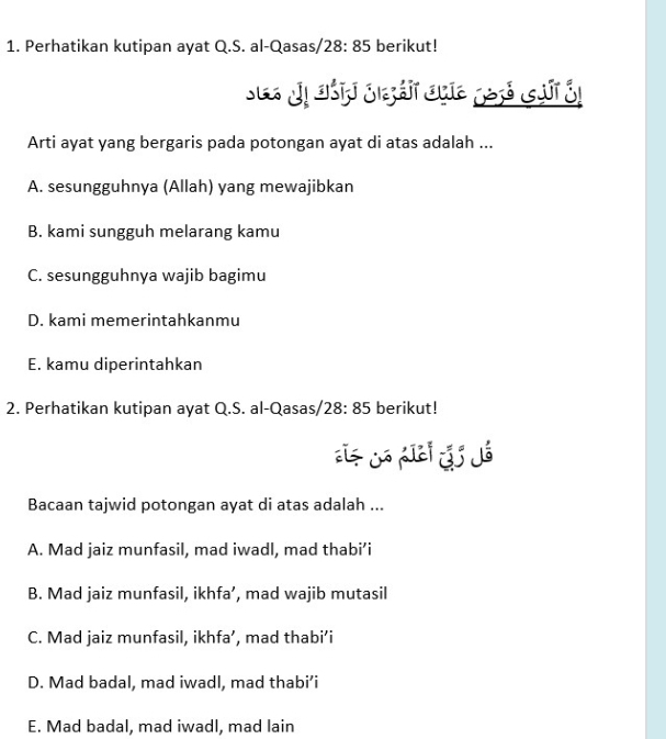 Perhatikan kutipan ayat Q.S. al-Qasas/ 28:85 berikut!
Se J aả J bát qhe 153 gưi 3
Arti ayat yang bergaris pada potongan ayat di atas adalah ...
A. sesungguhnya (Allah) yang mewajibkan
B. kami sungguh melarang kamu
C. sesungguhnya wajib bagimu
D. kami memerintahkanmu
E. kamu diperintahkan
2. Perhatikan kutipan ayat Q.S. al-Qasas/. 28:85 berikut!

Bacaan tajwid potongan ayat di atas adalah ...
A. Mad jaiz munfasil, mad iwadl, mad thabi’i
B. Mad jaiz munfasil, ikhfa’, mad wajib mutasil
C. Mad jaiz munfasil, ikhfa’, mad thabi’i
D. Mad badal, mad iwadl, mad thabi’i
E. Mad badal, mad iwadl, mad lain