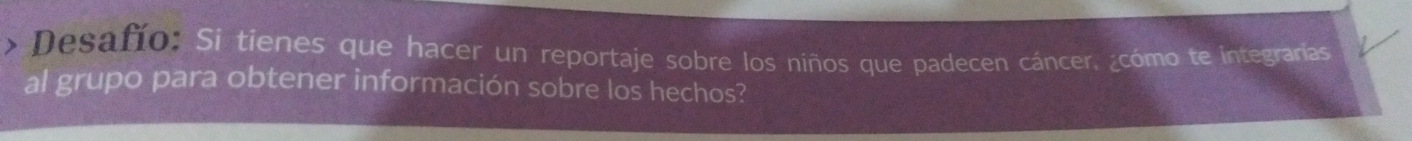 Desaño: Si tienes que hacer un reportaje sobre los niños que padecen cáncer. ¿cómo te integrarías 
al grupo para obtener información sobre los hechos?