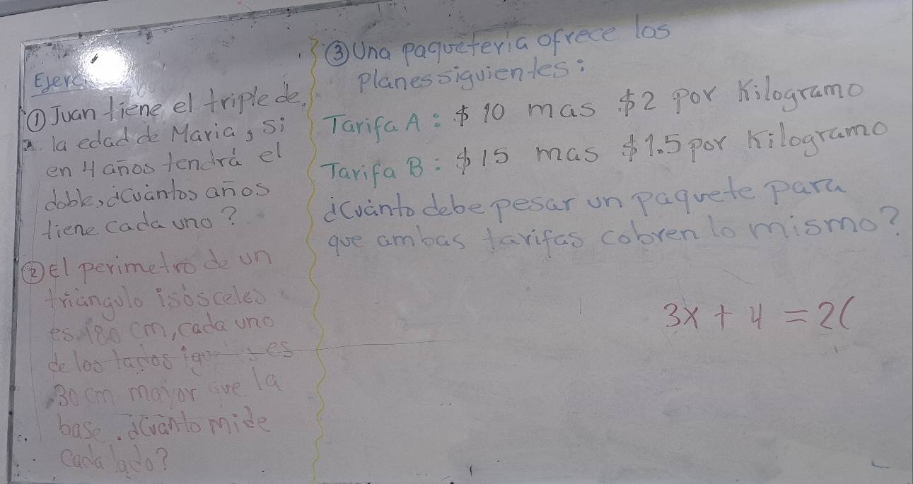 ③Una paquiteria ofrece los 
Everc 
①Juan fiene el triple de Planessiquientes: 
A la edad de Maria, Si Tarifa A:$ 10 mas $2 Por kilogramo 
Tarifa B:$ 15 mas $1. 5 por kilograme 
en Hanostendrà el 
doble, cvantos anos 
fiene cada uno? dcvanto debe pesar un paquete part 
②el perimetro de un goe ambas favifas cobrenlo mismo? 
triangolo isbsceles 
es13o cm, cada uno
3x+4=2(
de loo tapoo foor es
30 cm mayor live la 
base, d(vanto mide 
cana ado?