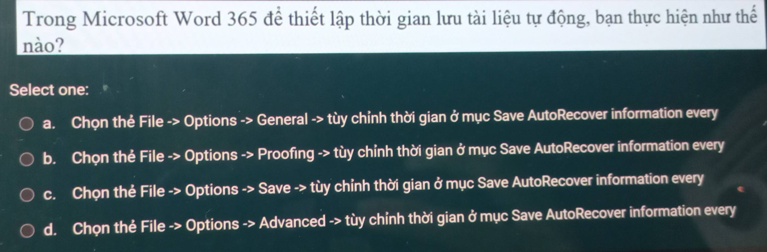 Trong Microsoft Word 365 để thiết lập thời gian lưu tài liệu tự động, bạn thực hiện như thế
nào?
Select one:
a. Chọn thẻ File -> Options -> General -> tùy chỉnh thời gian ở mục Save AutoRecover information every
b. Chọn thẻ File -> Options -> Proofing -> tùy chỉnh thời gian ở mục Save AutoRecover information every
c. Chọn thẻ File -> Options -> Save -> tùy chỉnh thời gian ở mục Save AutoRecover information every
d. Chọn thẻ File -> Options -> Advanced -> tùy chỉnh thời gian ở mục Save AutoRecover information every