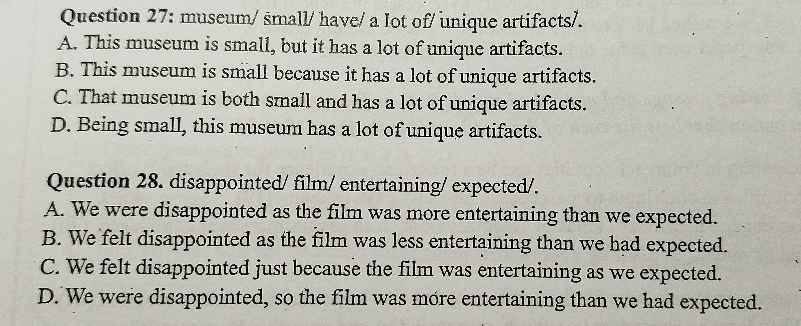 museum/ small/ have/ a lot of/ unique artifacts/.
A. This museum is small, but it has a lot of unique artifacts.
B. This museum is small because it has a lot of unique artifacts.
C. That museum is both small and has a lot of unique artifacts.
D. Being small, this museum has a lot of unique artifacts.
Question 28. disappointed/ film/ entertaining/ expected/.
A. We were disappointed as the film was more entertaining than we expected.
B. We felt disappointed as the film was less entertaining than we had expected.
C. We felt disappointed just because the film was entertaining as we expected.
D. We were disappointed, so the film was more entertaining than we had expected.