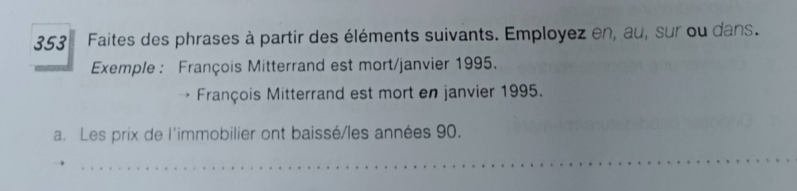 353 Faites des phrases à partir des éléments suivants. Employez en, au, sur ou dans. 
Exemple : François Mitterrand est mort/janvier 1995. 
François Mitterrand est mort en janvier 1995. 
a. Les prix de l'immobilier ont baissé/les années 90. 
_ 
_