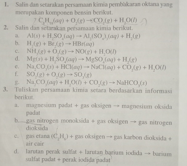 Salin dan setarakan persamaan kimia pembakaran oktana yang
merupakan komponen bensin berikut.
C_8H_18(aq)+O_2(g)to CO_2(g)+H_2O(l)
2. Salin dan setarakan persamaan kimia berikut.
a. Al(s)+H_2SO_4(aq)to Al_2(SO_4)_3(aq)+H_2(g)
b. H_2(g)+Br_2(g)to HBr(aq)
C. NH_3(g)+O_2(g)to NO(g)+H_2O(l)
d. Mg(s)+H_2SO_4(aq)to MgSO_4(aq)+H_2(g)
e. Na_2CO_3(s)+HCl(aq)to NaCl(aq)+CO_2(g)+H_2O(l)
f. SO_2(g)+O_2(g)to SO_3(g)
g. Na_2CO_3(aq)+H_2O(l)+CO_2(g)to NaHCO_3(s)
3. Tuliskan persamaan kimia setara berdasarkan informasi
berikut.
a. magnesium padat + gas oksigen → magnesium oksida
padat
b. gas nitrogen monoksida + gas oksigen → gas nitrogen
dioksida
c. gas etana (C_2H_6) + gas oksigen → gas karbon dioksida +
air cair
d. larutan perak sulfat + larutan barium iodida 、 → barium
sulfat padat + perak iodida padat