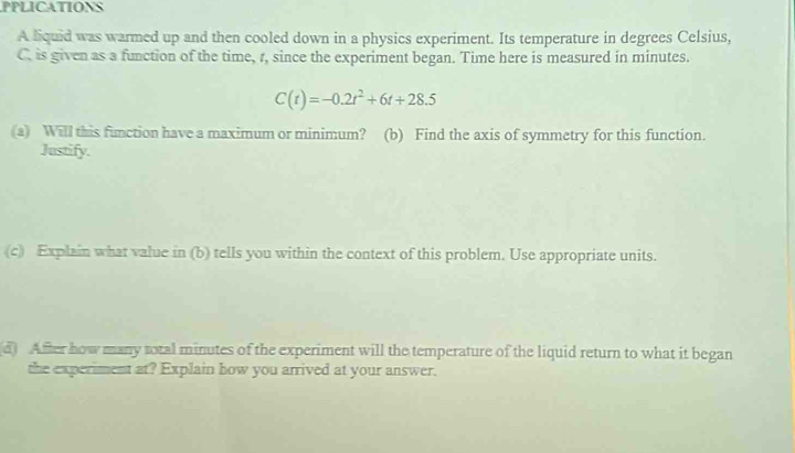 PPLICATIONS 
A liquid was warmed up and then cooled down in a physics experiment. Its temperature in degrees Celsius, 
C. is given as a function of the time, r, since the experiment began. Time here is measured in minutes.
C(t)=-0.2t^2+6t+28.5
(a) Will this function have a maximum or minimum? (b) Find the axis of symmetry for this function. 
Justify. 
(c) Explain what value in (b) tells you within the context of this problem. Use appropriate units. 
d After how many total minutes of the experiment will the temperature of the liquid return to what it began 
the experiment at? Explain how you arrived at your answer.