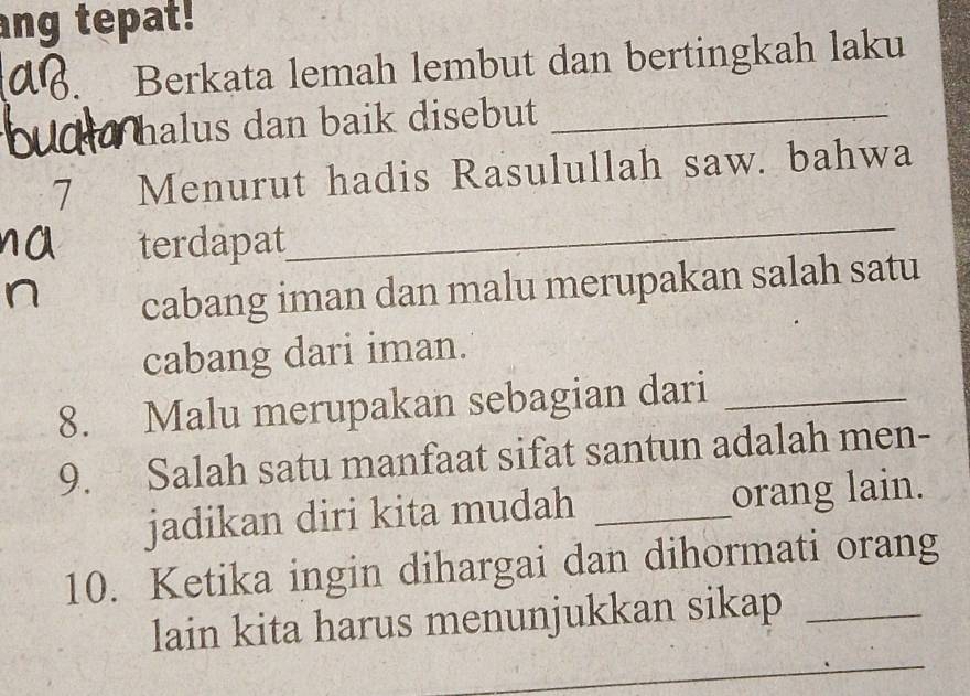 ang tepat! 
Berkata lemah lembut dan bertingkah laku 
halus dan baik disebut_ 
_ 
7 Menurut hadis Rasulullah saw. bahwa 
terdapat 
cabang iman dan malu merupakan salah satu 
cabang dari iman. 
8. Malu merupakan sebagian dari_ 
9. Salah satu manfaat sifat santun adalah men- 
jadikan diri kita mudah _orang lain. 
10. Ketika ingin dihargai dan dihormati orang 
_ 
lain kita harus menunjukkan sikap_