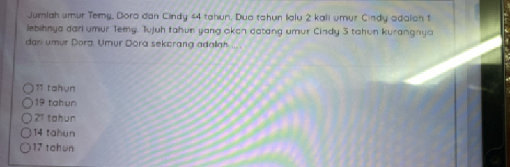 Jumlah umur Temy, Dora dan Cindy 44 tahun. Dua tahun lalu 2 kali umur Cindy adalah 1
lebihnya dari umur Temy. Tujuh tahun yang akan datang umur Cindy 3 tahun kurangnya
dari umur Dora. Umur Dora sekarang adalah ... .
11 tahun
19 tahun
21 tahun
14 tahun
17 tahun