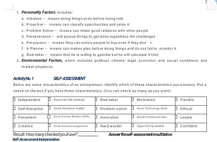 2 
1. Personality Factors, includes: 
a. Initiative - means doing things even before being told 
b. Proactive - means can classify opportunities and seize it 
c. Problem Solver - means can retain good relations with other people 
d, Perseverance - will pursue things to get done regardless the challenges 
e. Persuasion- means they can entice people to buy even if they don’t. 
f. A Planner - means can makes plan before doing things and do not fail to monitor it 
g. Risk-taker - means that he is willing to gamble but he will calculate it first, 
2. Environmental Factors, which includes political, climate, legal, economic and social conditions and 
market situations. 
ActivityNo. 1 SELF-ASSESSMENT 
Below are some characteristics of an entrepreneur. Identify which of these characteristics you possess. Put a 
check on the box if you have these characteristics. (You can check as many as you want) 
Result: How many checked you h ave?_ Answer the self-assessment re sult below. 
Self-Assessment Interpretation: