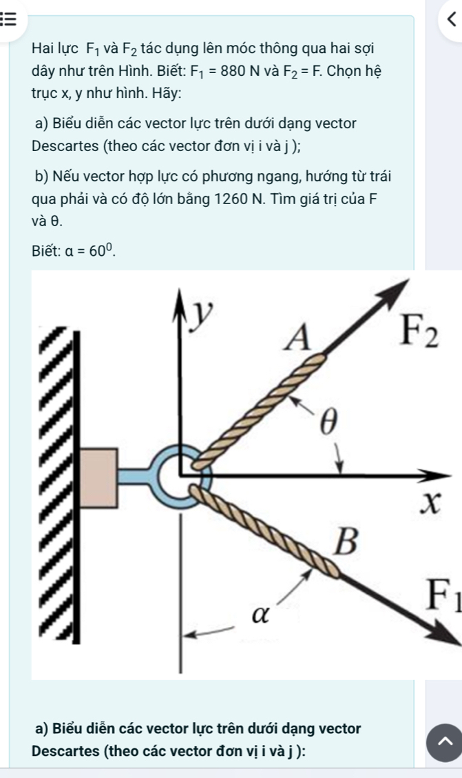 =
Hai lực F_1 và F_2 tác dụng lên móc thông qua hai sợi
dây như trên Hình. Biết: F_1=880N và F_2=F. : Chọn hệ
trục x, y như hình. Hãy:
a) Biểu diễn các vector lực trên dưới dạng vector
Descartes (theo các vector đơn vị i và j );
b) Nếu vector hợp lực có phương ngang, hướng từ trái
qua phải và có độ lớn bằng 1260 N. Tìm giá trị của F
và θ.
Biết: a=60^0.
F_1
a) Biểu diễn các vector lực trên dưới dạng vector
Descartes (theo các vector đơn vị i và j ):