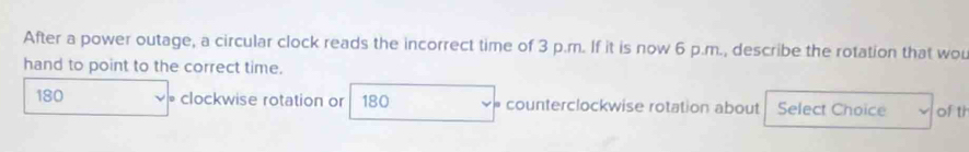 After a power outage, a circular clock reads the incorrect time of 3 p.m. If it is now 6 p.m., describe the rotation that wou
hand to point to the correct time.
180 • clockwise rotation or 180 counterclockwise rotation about Select Choice of th