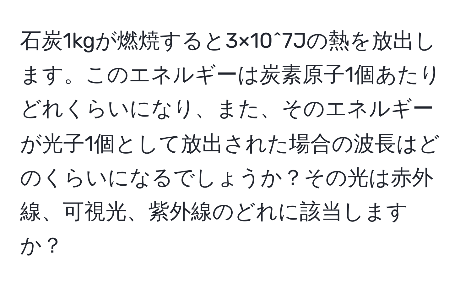 石炭1kgが燃焼すると3×10^7Jの熱を放出します。このエネルギーは炭素原子1個あたりどれくらいになり、また、そのエネルギーが光子1個として放出された場合の波長はどのくらいになるでしょうか？その光は赤外線、可視光、紫外線のどれに該当しますか？