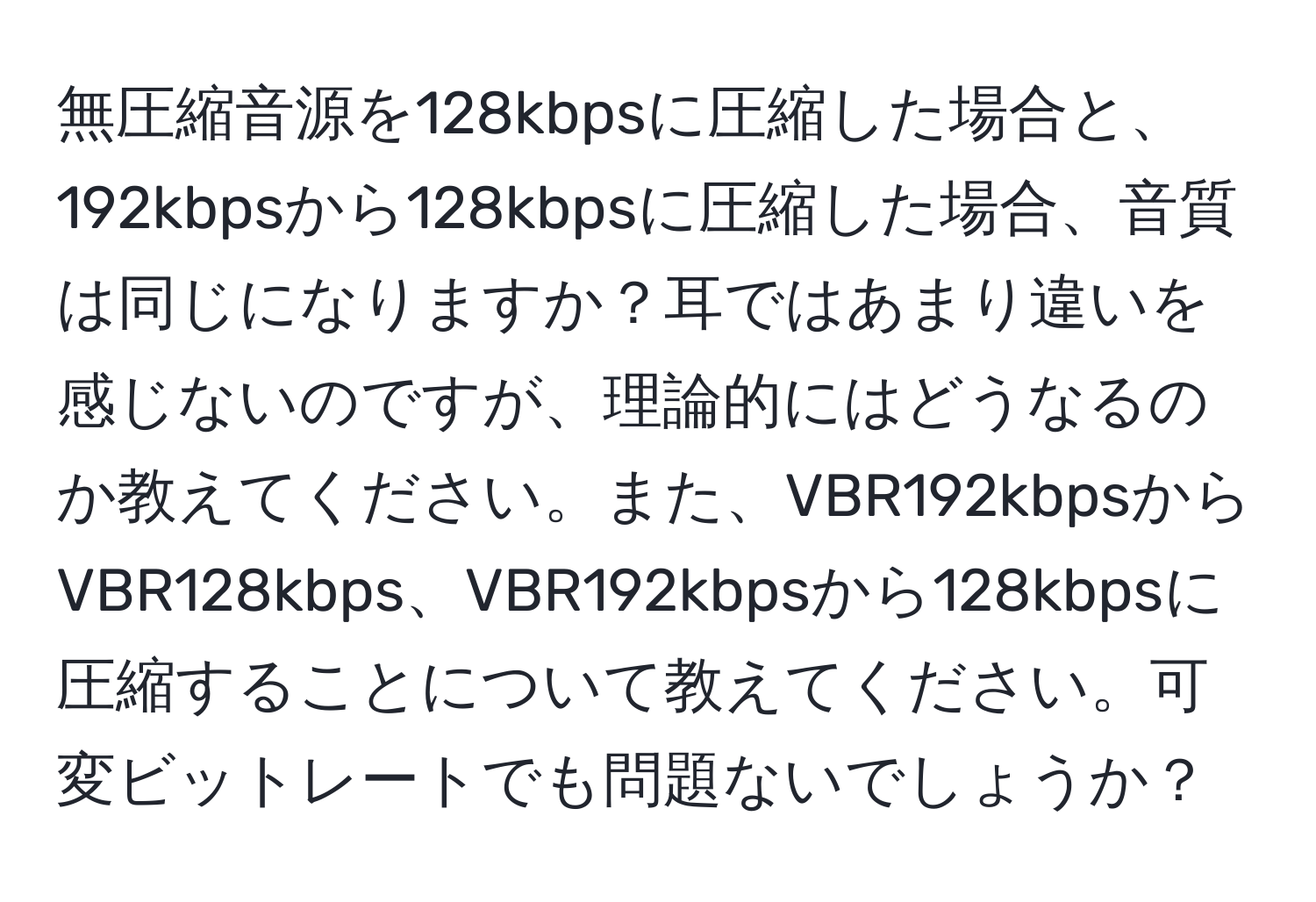 無圧縮音源を128kbpsに圧縮した場合と、192kbpsから128kbpsに圧縮した場合、音質は同じになりますか？耳ではあまり違いを感じないのですが、理論的にはどうなるのか教えてください。また、VBR192kbpsからVBR128kbps、VBR192kbpsから128kbpsに圧縮することについて教えてください。可変ビットレートでも問題ないでしょうか？