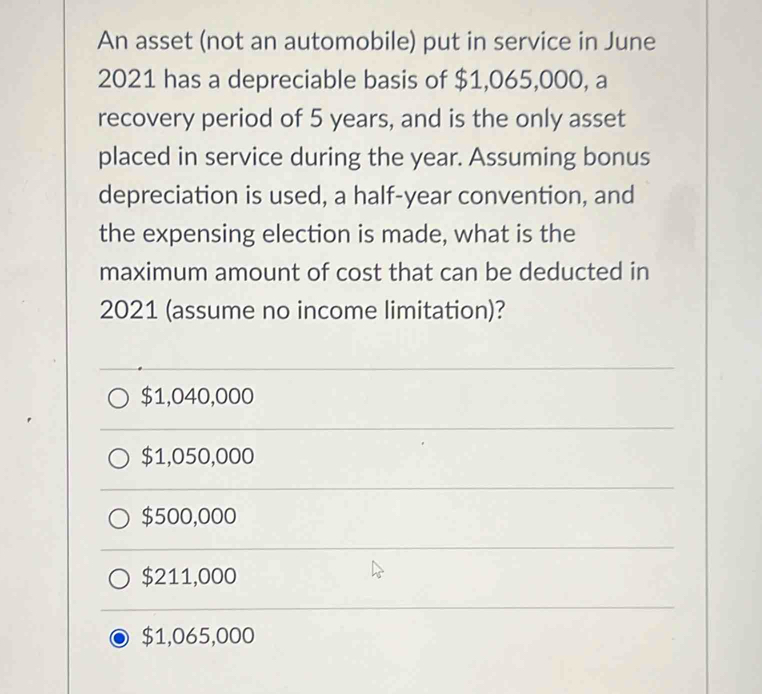 An asset (not an automobile) put in service in June
2021 has a depreciable basis of $1,065,000, a
recovery period of 5 years, and is the only asset
placed in service during the year. Assuming bonus
depreciation is used, a half-year convention, and
the expensing election is made, what is the
maximum amount of cost that can be deducted in
2021 (assume no income limitation)?
$1,040,000
$1,050,000
$500,000
$211,000
$1,065,000