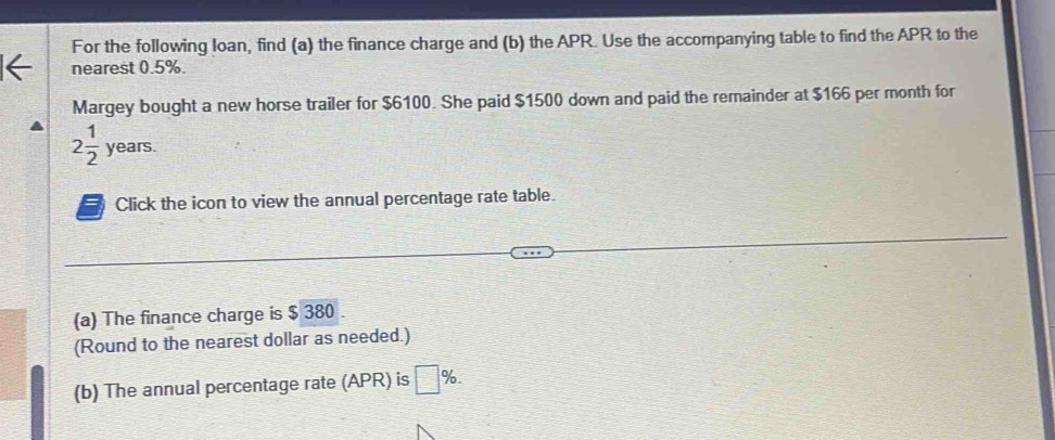 For the following loan, find (a) the finance charge and (b) the APR. Use the accompanying table to find the APR to the 
nearest 0.5%. 
Margey bought a new horse trailer for $6100. She paid $1500 down and paid the remainder at $166 per month for
2 1/2 years. 
Click the icon to view the annual percentage rate table. 
(a) The finance charge is $ 380. 
(Round to the nearest dollar as needed.) 
(b) The annual percentage rate (APR) is □ %.