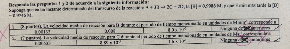 Responda las preguntas 1 y 2 de acuerdo a la siguiente información:
Suponga que en un instante determinado del transcurso de la reacción: A+3Bto 2C+2D , la [B]=0.9986M , y que 3 min más tarde la [B]
=0.9746M.