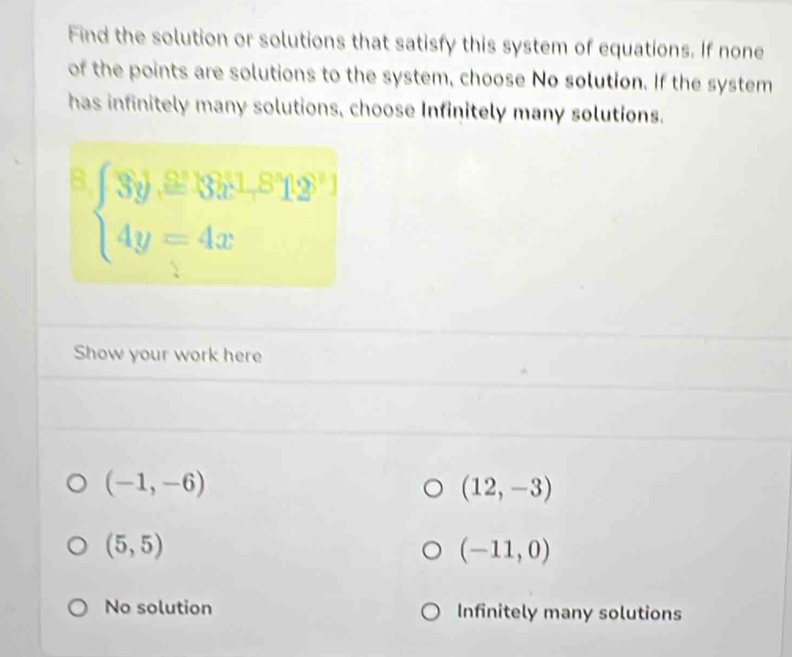 Find the solution or solutions that satisfy this system of equations. If none
of the points are solutions to the system, choose No solution. If the system
has infinitely many solutions, choose Infinitely many solutions.
B beginarrayl 3y,≌ 381,812 4y=4xendarray.
Show your work here
(-1,-6)
(12,-3)
(5,5)
(-11,0)
No solution Infinitely many solutions