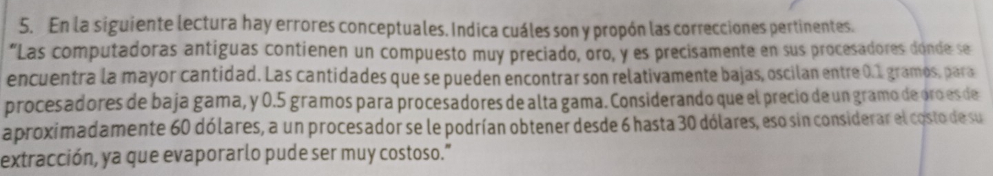 En la siguiente lectura hay errores conceptuales. Indica cuáles son y propón las correcciones pertinentes. 
“Las computadoras antíguas contienen un compuesto muy preciado, oro, y es precisamente en sus procesadores donde se 
encuentra la mayor cantidad. Las cantidades que se pueden encontrar son relativamente bajas, oscilan entre 0.1 gramos, para 
procesadores de baja gama, y 0.5 gramos para procesadores de alta gama. Considerando que el precio de un gramo de oro es de 
aproximadamente 60 dólares, a un procesador se le podrían obtener desde 6 hasta 30 dólares, eso sin considerar el costo de su 
extracción, ya que evaporarlo pude ser muy costoso."